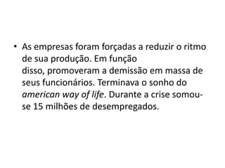 • As empresas foram forçadas a reduzir o ritmo
de sua produção. Em função
disso, promoveram a demissão em massa de
seus funcionários. Terminava o sonho do
american way of life. Durante a crise somou-
se 15 milhões de desempregados.
 