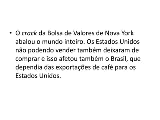 • O crack da Bolsa de Valores de Nova York
abalou o mundo inteiro. Os Estados Unidos
não podendo vender também deixaram de
comprar e isso afetou também o Brasil, que
dependia das exportações de café para os
Estados Unidos.
 