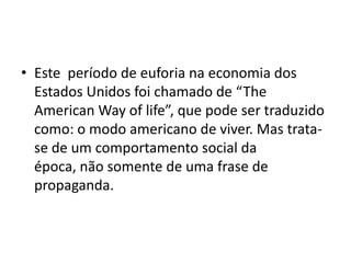 • Este período de euforia na economia dos
Estados Unidos foi chamado de “The
American Way of life”, que pode ser traduzido
como: o modo americano de viver. Mas trata-
se de um comportamento social da
época, não somente de uma frase de
propaganda.
 
