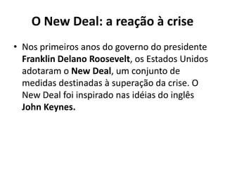 O New Deal: a reação à crise
• Nos primeiros anos do governo do presidente
Franklin Delano Roosevelt, os Estados Unidos
adotaram o New Deal, um conjunto de
medidas destinadas à superação da crise. O
New Deal foi inspirado nas idéias do inglês
John Keynes.
 