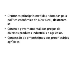 • Dentre as principais medidas adotadas pela
política econômica do New Deal, destacam-
se:
• Controle governamental dos preços de
diversos produtos industriais e agrícolas.
• Concessão de empréstimos aos proprietários
agrícolas.
 