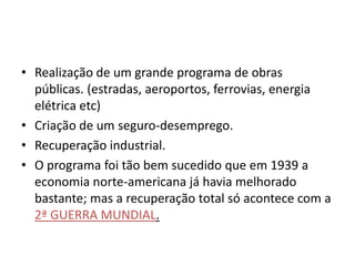 • Realização de um grande programa de obras
públicas. (estradas, aeroportos, ferrovias, energia
elétrica etc)
• Criação de um seguro-desemprego.
• Recuperação industrial.
• O programa foi tão bem sucedido que em 1939 a
economia norte-americana já havia melhorado
bastante; mas a recuperação total só acontece com a
2ª GUERRA MUNDIAL.
 