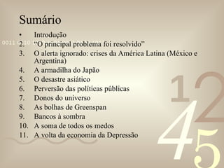 Sumário  Introdução “ O principal problema foi resolvido” O alerta ignorado: crises da América Latina (México e Argentina) A armadilha do Japão O desastre asiático Perversão das políticas públicas Donos do universo As bolhas de Greenspan Bancos à sombra A soma de todos os medos A volta da economia da Depressão 