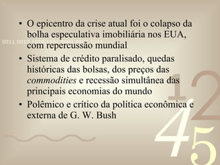 O epicentro da crise atual foi o colapso da bolha especulativa imobiliária nos EUA, com repercussão mundial Sistema de crédito paralisado, quedas históricas das bolsas, dos preços das  commodities  e recessão simultânea das principais economias do mundo Polêmico e crítico da política econômica e externa de G. W. Bush 