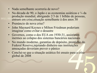 Nada semelhante ocorreria de novo? Na década de 90, o Japão e as economias asiáticas e ¼ da produção mundial, abrigando 2/3 de 1 bilhão de pessoas, entram em crise,situação semelhante à dos anos 30 Prenúncio de nova crise? John Maynard Keynes e Milton Friedman poderiam imaginar como evitar o desastre Governos, como o dos EUA em 1930-31, assistiram inermes ao colapso dos sistemas bancários nacionais No mundo moderno, garantias de depósito, prontidão do Federal Reserve,injetando dinheiro nas instituições ameaçadas deveriam prever o pânico Conclui-se que a situação asiática foi ensaio para a crise global de 2008 