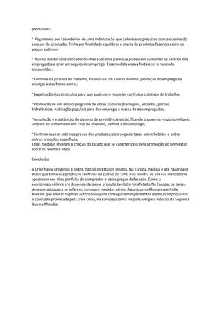 produtivas;
* Pagamento aos fazendeiros de uma indenização que cobrisse os prejuízos com a queima do
excesso de produção. Tinha por finalidade equilibrar a oferta de produtos fazendo assim os
preços subirem;
* Auxilio aos Estados concedendo-lhes subsídios para que pudessem aumentar os salários dos
empregados e criar um seguro-desemprego. Essa medida visava fortalecer o mercado
consumidor;
*Controle da jornada de trabalho, fixando-se um salário mínimo, proibição do emprego de
crianças e das horas-extras;
*Legalização dos sindicatos para que pudessem negociar contratos coletivos de trabalho;
*Promoção de um amplo programa de obras públicas (barragens, estradas, portos,
hidrelétricas, habitação popular) para dar emprego a massa de desempregados;
*Ampliação e estatização do sistema de previdência social, ficando o governo responsável pelo
amparo ao trabalhador em caso de invalides, velhice e desemprego;
*Controle severo sobre os preços dos produtos; cobrança de taxas sobre bebidas e sobre
outros produtos supérfluos;
Essas medidas levaram a criação do Estado que se caracterizava pela promoção do bem estar
social ou Welfare State.
Conclusão
A Crise havia atingindo a todos, não só os Estados Unidos. Na Europa, na Ásia e até naÁfrica.O
Brasil que tinha sua produção centrada no cultivo do café, não resistiu ao ver sua mercadoria
apodrecer nos silos por falta de comprador e pelos preços defasados. Como a
economiabrasileira era dependente desse produto também foi afetado.Na Europa, os países
desesperados para se safarem, tomaram medidas várias. Algunscomo Alemanha e Itália
tiveram que adotar regimes autoritários para conseguiremimplementar medidas impopulares.
A confusão provocada pela crise criou, na Europa,o clima responsável pela eclosão da Segunda
Guerra Mundial.
 