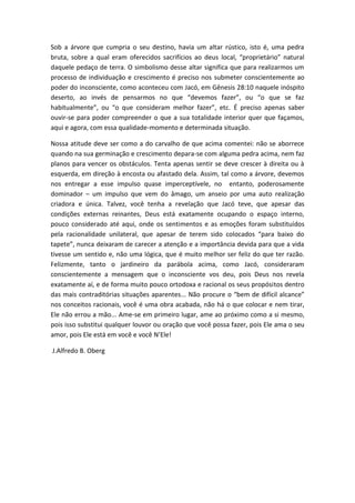 Sob a árvore que cumpria o seu destino, havia um altar rústico, isto é, uma pedra
bruta, sobre a qual eram oferecidos sacrifícios ao deus local, “proprietário” natural
daquele pedaço de terra. O simbolismo desse altar significa que para realizarmos um
processo de individuação e crescimento é preciso nos submeter conscientemente ao
poder do inconsciente, como aconteceu com Jacó, em Gênesis 28:10 naquele inóspito
deserto, ao invés de pensarmos no que “devemos fazer”, ou “o que se faz
habitualmente”, ou “o que consideram melhor fazer”, etc. É preciso apenas saber
ouvir-se para poder compreender o que a sua totalidade interior quer que façamos,
aqui e agora, com essa qualidade-momento e determinada situação.
Nossa atitude deve ser como a do carvalho de que acima comentei: não se aborrece
quando na sua germinação e crescimento depara-se com alguma pedra acima, nem faz
planos para vencer os obstáculos. Tenta apenas sentir se deve crescer à direita ou à
esquerda, em direção à encosta ou afastado dela. Assim, tal como a árvore, devemos
nos entregar a esse impulso quase imperceptívele, no entanto, poderosamente
dominador – um impulso que vem do âmago, um anseio por uma auto realização
criadora e única. Talvez, você tenha a revelação que Jacó teve, que apesar das
condições externas reinantes, Deus está exatamente ocupando o espaço interno,
pouco considerado até aqui, onde os sentimentos e as emoções foram substituídos
pela racionalidade unilateral, que apesar de terem sido colocados “para baixo do
tapete”, nunca deixaram de carecer a atenção e a importância devida para que a vida
tivesse um sentido e, não uma lógica, que é muito melhor ser feliz do que ter razão.
Felizmente, tanto o jardineiro da parábola acima, como Jacó, consideraram
conscientemente a mensagem que o inconsciente vos deu, pois Deus nos revela
exatamente aí, e de forma muito pouco ortodoxa e racional os seus propósitos dentro
das mais contraditórias situações aparentes... Não procure o “bem de difícil alcance”
nos conceitos racionais, você é uma obra acabada, não há o que colocar e nem tirar,
Ele não errou a mão... Ame-se em primeiro lugar, ame ao próximo como a si mesmo,
pois isso substitui qualquer louvor ou oração que você possa fazer, pois Ele ama o seu
amor, pois Ele está em você e você N’Ele!
J.Alfredo B. Oberg
 