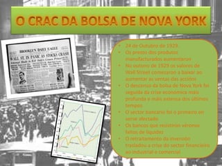 • 24 de Outubro de 1929.
• Os prezos dos produtos
  manufacturados aumentaron
• No outono de 1929 os valores de
  Wall Street comezaron a baixar ao
  aumentar as ventas das accións
• O descenso da bolsa de Nova York foi
  seguida da crise económica máis
  profunda e máis extensa dos últimos
  tempos
• O sector bancario foi o primeiro en
  verse afectado
• Os bancos que resistiron véronse
  faltos de liquidez
• O retraitamento da inversión
  trasladou a crise do sector financieiro
  ao industrial e comercial
 