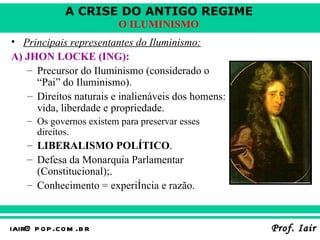 Principais representantes do Iluminismo:   A) JHON LOCKE (ING):   Precursor do Iluminismo (considerado o “Pai” do Iluminismo).   Direitos naturais e inalienáveis dos homens: vida, liberdade e propriedade. Os governos existem para preservar esses direitos. LIBERALISMO POLÍTICO . Defesa da Monarquia Parlamentar (Constitucional); . Conhecimento = experiência e razão.   