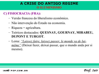C) FISIOCRACIA (FRA):   Versão francesa do liberalismo econômico . Não intervenção do Estado na economia . Riqueza = agricultura . Teóricos destacados:  QUESNAY, GOURNAY, MIRABEU, DUPONT E TURGOT . Lema:  “Laissez faire, laissez passer, le monde va de lui-même”  (Deixai fazer, deixai passar, que o mundo anda por si mesmo).   