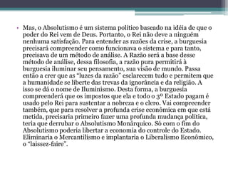 • Mas, o Absolutismo é um sistema político baseado na idéia de que o
poder do Rei vem de Deus. Portanto, o Rei não deve a ninguém
nenhuma satisfação. Para entender as razões da crise, a burguesia
precisará compreender como funcionava o sistema e para tanto,
precisava de um método de análise. A Razão será a base desse
método de análise, dessa filosofia, a razão pura permitirá à
burguesia iluminar seu pensamento, sua visão de mundo. Passa
então a crer que as “luzes da razão” esclarecem tudo e permitem que
a humanidade se liberte das trevas da ignorância e da religião. A
isso se dá o nome de Iluminismo. Desta forma, a burguesia
compreenderá que os impostos que ela e todo o 3º Estado pagam é
usado pelo Rei para sustentar a nobreza e o clero. Vai compreender
também, que para resolver a profunda crise econômica em que está
metida, precisaria primeiro fazer uma profunda mudança política,
teria que derrubar o Absolutismo Monárquico. Só com o fim do
Absolutismo poderia libertar a economia do controle do Estado.
Eliminaria o Mercantilismo e implantaria o Liberalismo Econômico,
o “laissez-faire”.
 