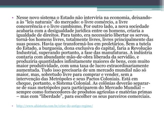 • Nesse novo sistema o Estado não interviria na economia, deixando-
a às “leis naturais” do mercado: o livre comércio, a livre
concorrência e o livre cambismo. Por outro lado, a nova sociedade
acabaria com a desigualdade jurídica entre os homens, criaria a
igualdade de direitos. Para tanto, era necessário libertar os servos,
torná-los homens livres, totalmente livres, livres principalmente das
suas posses. Havia que transformá-los em proletários. Sem a tutela
do Estado, a burguesia, dona exclusiva do capital, faria a Revolução
Industrial, superando portanto, a fase das manufaturas. A indústria
contaria com abundante mão-de-obra liberada da servidão, e
produziria quantidades infinitamente maiores de bens, com muito
maior produtividade, com uma taxa de lucro extraordinariamente
aumentada. Tudo isso precisaria de um mercado mundial não só
maior, mas, sobretudo livre para comprar e vender, sem a
intervenção das Metrópoles e seus Pactos Coloniais. Está em
cheque, portanto, o Sistema Colonial. As colônias deverão separar-
se de suas metrópoles para participarem do Mercado Mundial –
sempre como fornecedores de produtos agrícolas e matérias primas
– mas com “liberdade”, para escolher os seus parceiros comerciais.
• http://www.ahistoria.com.br/crise-do-antigo-regime/
 