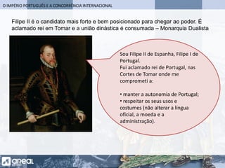 O IMPÉRIO PORTUGUÊS E A CONCORRÊNCIA INTERNACIONAL
Sou Filipe II de Espanha, Filipe I de
Portugal.
Fui aclamado rei de Portugal, nas
Cortes de Tomar onde me
comprometi a:
• manter a autonomia de Portugal;
• respeitar os seus usos e
costumes (não alterar a língua
oficial, a moeda e a
administração).
Filipe II é o candidato mais forte e bem posicionado para chegar ao poder. É
aclamado rei em Tomar e a união dinástica é consumada – Monarquia Dualista
 