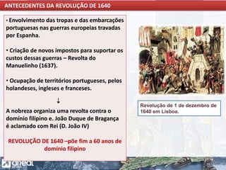 O IMPÉRIO PORTUGUÊS E A CONCORRÊNCIA INTERNACIONAL
• Envolvimento das tropas e das embarcações
portuguesas nas guerras europeias travadas
por Espanha.
• Criação de novos impostos para suportar os
custos dessas guerras – Revolta do
Manuelinho (1637).
• Ocupação de territórios portugueses, pelos
holandeses, ingleses e franceses.
A nobreza organiza uma revolta contra o
domínio filipino e. João Duque de Bragança
é aclamado com Rei (D. João IV)
REVOLUÇÃO DE 1640 –põe fim a 60 anos de
domínio filipino
ANTECEDENTES DA REVOLUÇÃO DE 1640
Revolução de 1 de dezembro de
1640 em Lisboa.
 