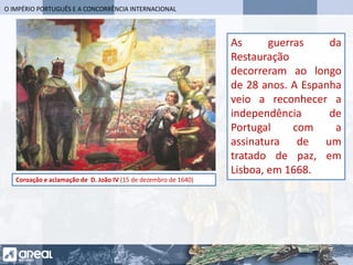 O IMPÉRIO PORTUGUÊS E A CONCORRÊNCIA INTERNACIONAL
Coroação e aclamação de D. João IV (15 de dezembro de 1640)
As guerras da
Restauração
decorreram ao longo
de 28 anos. A Espanha
veio a reconhecer a
independência de
Portugal com a
assinatura de um
tratado de paz, em
Lisboa, em 1668.
 