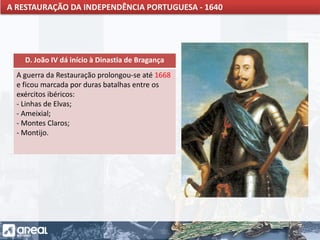 O IMPÉRIO PORTUGUÊS E A CONCORRÊNCIA INTERNACIONAL
D. João IV dá início à Dinastia de Bragança
A guerra da Restauração prolongou-se até 1668
e ficou marcada por duras batalhas entre os
exércitos ibéricos:
- Linhas de Elvas;
- Ameixial;
- Montes Claros;
- Montijo.
A RESTAURAÇÃO DA INDEPENDÊNCIA PORTUGUESA - 1640
 
