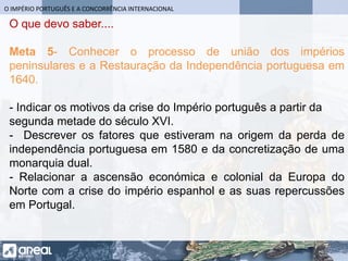 O IMPÉRIO PORTUGUÊS E A CONCORRÊNCIA INTERNACIONAL
O que devo saber....
Meta 5- Conhecer o processo de união dos impérios
peninsulares e a Restauração da Independência portuguesa em
1640.
- Indicar os motivos da crise do Império português a partir da
segunda metade do século XVI.
- Descrever os fatores que estiveram na origem da perda de
independência portuguesa em 1580 e da concretização de uma
monarquia dual.
- Relacionar a ascensão económica e colonial da Europa do
Norte com a crise do império espanhol e as suas repercussões
em Portugal.
 