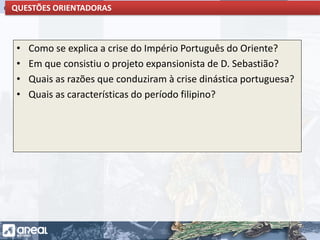 O IMPÉRIO PORTUGUÊS E A CONCORRÊNCIA INTERNACIONALQUESTÕES ORIENTADORAS
• Como se explica a crise do Império Português do Oriente?
• Em que consistiu o projeto expansionista de D. Sebastião?
• Quais as razões que conduziram à crise dinástica portuguesa?
• Quais as características do período filipino?
 