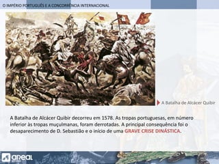 O IMPÉRIO PORTUGUÊS E A CONCORRÊNCIA INTERNACIONAL
A Batalha de Alcácer Quibir decorreu em 1578. As tropas portuguesas, em número
inferior às tropas muçulmanas, foram derrotadas. A principal consequência foi o
desaparecimento de D. Sebastião e o início de uma GRAVE CRISE DINÁSTICA.
A Batalha de Alcácer Quibir
 