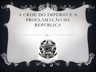 A CRISE DO IMPÉRIO E A
PROCLAMAÇÃO DA
REPÚBLICA
 