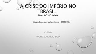 A CRISE DO IMPÉRIO NO
BRASIL
FINAL DOSÉCULOXIX
-2016-
PROFESSOR JÚLIO BOIA
Ajustado ao currículo mínimo – SEEDUC RJ
 