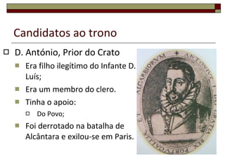 Candidatos ao trono D. António, Prior do Crato Era filho ilegítimo do Infante D. Luís; Era um membro do clero. Tinha o apoio: Do Povo; Foi derrotado na batalha de Alcântara e exilou-se em Paris. 