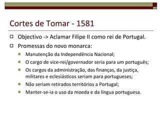 Cortes de Tomar - 1581 Objectivo -> Aclamar Filipe II como rei de Portugal. Promessas do novo monarca: Manutenção da Independência Nacional; O cargo de vice-rei/governador seria para um português; Os cargos da administração, das finanças, da justiça, militares e eclesiásticos seriam para portugueses; Não seriam retirados territórios a Portugal; Manter-se-ia o uso da moeda e da língua portuguesa. 