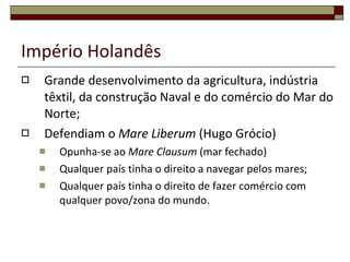 Império Holandês Grande desenvolvimento da agricultura, indústria têxtil, da construção Naval e do comércio do Mar do Norte; Defendiam o  Mare Liberum  (Hugo Grócio) Opunha-se ao  Mare Clausum  (mar fechado) Qualquer país tinha o direito a navegar pelos mares; Qualquer país tinha o direito de fazer comércio com qualquer povo/zona do mundo. 