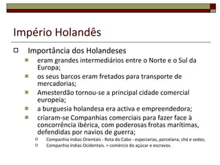 Império Holandês Importância dos Holandeses eram grandes intermediários entre o Norte e o Sul da Europa;  os seus barcos eram fretados para transporte de mercadorias; Amesterdão tornou-se a principal cidade comercial europeia; a burguesia holandesa era activa e empreendedora; criaram-se Companhias comerciais para fazer face à concorrência ibérica, com poderosas   frotas marítimas, defendidas por navios de guerra; Companhia índias Orientais -  Rota do Cabo - especiarias, porcelana, chá e sedas; Companhia índias Ocidentais . = comércio do açúcar e escravos. 
