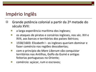 Império Inglês Grande potência colonial a partir da 2ª metade do século XVII: a larga experiência marítima dos ingleses; os ataques de piratas e corsários ingleses, nos séc. XVI e XVII, aos barcos e territórios dos países ibéricos; 1558/1603: Elizabeth I - os ingleses queriam dominar e fazer comércio nas regiões descobertas; com o princípio do  Mare Liberum  vão conquistar territórios nas Antilhas, Golfo da Guiné e antigas feitorias portuguesas no Oriente; comércio: açúcar, rum e escravos; 