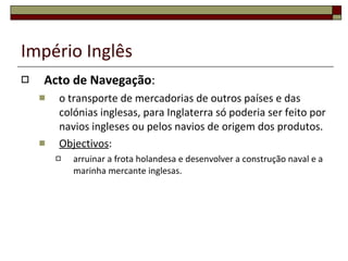 Império Inglês Acto de Navegação : o transporte de mercadorias de outros países e das colónias inglesas, para Inglaterra só poderia ser feito por navios ingleses ou pelos navios de origem dos produtos.  Objectivos :  arruinar a frota holandesa e desenvolver a construção naval e a marinha mercante inglesas. 