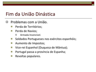 Fim da União Dinástica Problemas com a União. Perda de Territórios; Perda de Navios; Armada Invencível. Soldados Portugueses nos exércitos espanhóis; Aumento de Impostos; Vice-rei Espanhol (Duquesa de Mântua); Portugal passa a província de Espanha; Revoltas populares. 