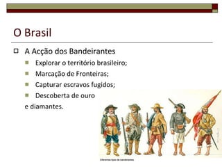 O Brasil A Acção dos Bandeirantes Explorar o território brasileiro; Marcação de Fronteiras; Capturar escravos fugidos; Descoberta de ouro e diamantes. 