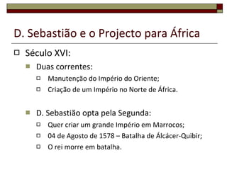D. Sebastião e o Projecto para África Século XVI: Duas correntes: Manutenção do Império do Oriente; Criação de um Império no Norte de África. D. Sebastião opta pela Segunda: Quer criar um grande Império em Marrocos; 04 de Agosto de 1578 – Batalha de Álcácer-Quibir; O rei morre em batalha. 