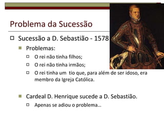 Problema da Sucessão  Sucessão a D. Sebastião - 1578 Problemas: O rei não tinha filhos; O rei não tinha irmãos; O rei tinha um  tio que, para além de ser idoso, era membro da Igreja Católica. Cardeal D. Henrique sucede a D. Sebastião. Apenas se adiou o problema… 