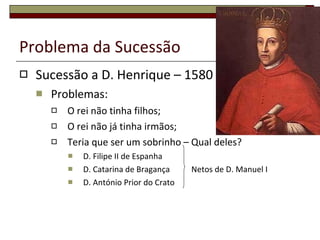 Problema da Sucessão Sucessão a D. Henrique – 1580 Problemas: O rei não tinha filhos; O rei não já tinha irmãos; Teria que ser um sobrinho – Qual deles? D. Filipe II de Espanha D. Catarina de Bragança   Netos de D. Manuel I D. António Prior do Crato 