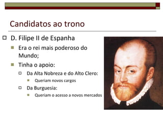 Candidatos ao trono D. Filipe II de Espanha Era o rei mais poderoso do Mundo; Tinha o apoio: Da Alta Nobreza e do Alto Clero: Queriam novos cargos Da Burguesia: Queriam o acesso a novos mercados 