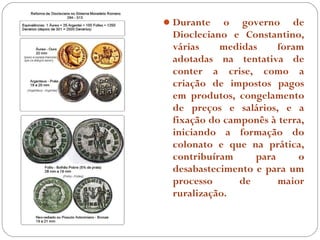  Durante   o governo de
 Diocleciano e Constantino,
 várias    medidas     foram
 adotadas na tentativa de
 conter a crise, como a
 criação de impostos pagos
 em produtos, congelamento
 de preços e salários, e a
 fixação do camponês à terra,
 iniciando a formação do
 colonato e que na prática,
 contribuíram     para     o
 desabastecimento e para um
 processo      de      maior
 ruralização.
 