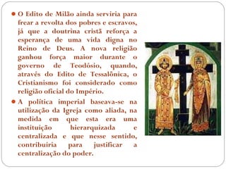  O Edito de Milão ainda serviria para
  frear a revolta dos pobres e escravos,
  já que a doutrina cristã reforça a
  esperança de uma vida digna no
  Reino de Deus. A nova religião
  ganhou força maior durante o
  governo de Teodósio, quando,
  através do Edito de Tessalônica, o
  Cristianismo foi considerado como
  religião oficial do Império.
 A política imperial baseava-se na
  utilização da Igreja como aliada, na
  medida em que esta era uma
  instituição       hierarquizada     e
  centralizada e que nesse sentido,
  contribuiria      para   justificar a
  centralização do poder.
 