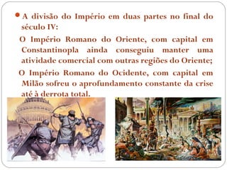 A divisão do Império em duas partes no final do
século IV:
O Império Romano do Oriente, com capital em
Constantinopla ainda conseguiu manter uma
atividade comercial com outras regiões do Oriente;
O Império Romano do Ocidente, com capital em
Milão sofreu o aprofundamento constante da crise
até à derrota total.
 
