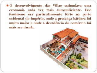 O desenvolvimento das Villae estimulava uma
 economia cada vez mais autossuficiente. Esse
 fenômeno era particularmente forte na parte
 ocidental do Império, onde a presença bárbara foi
 muito maior e onde a decadência do comércio foi
 mais acentuada.
 