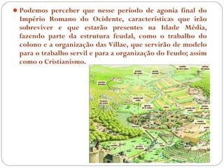  Podemos perceber que nesse período de agonia final do
 Império Romano do Ocidente, características que irão
 sobreviver e que estarão presentes na Idade Média,
 fazendo parte da estrutura feudal, como o trabalho do
 colono e a organização das Villae, que servirão de modelo
 para o trabalho servil e para a organização do Feudo; assim
 como o Cristianismo.
 