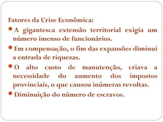 Fatores da Crise Econômica:
A gigantesca extensão territorial exigia um
 número imenso de funcionários.
Em compensação, o fim das expansões diminui
 a entrada de riquezas.
O alto custo de manutenção, criava a
 necessidade do aumento dos impostos
 provinciais, o que causou inúmeras revoltas.
Diminuição do número de escravos.
 