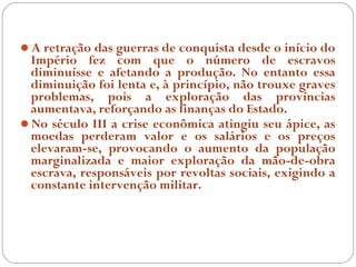 A retração das guerras de conquista desde o início do
 Império fez com que o número de escravos
 diminuísse e afetando a produção. No entanto essa
 diminuição foi lenta e, à princípio, não trouxe graves
 problemas, pois a exploração das províncias
 aumentava, reforçando as finanças do Estado.
No século III a crise econômica atingiu seu ápice, as
 moedas perderam valor e os salários e os preços
 elevaram-se, provocando o aumento da população
 marginalizada e maior exploração da mão-de-obra
 escrava, responsáveis por revoltas sociais, exigindo a
 constante intervenção militar.
 