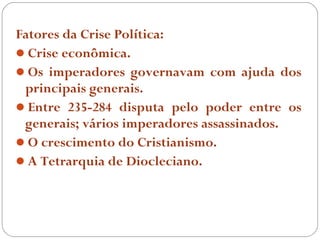 Fatores da Crise Política:
Crise econômica.
Os imperadores governavam com ajuda dos
 principais generais.
Entre 235-284 disputa pelo poder entre os
 generais; vários imperadores assassinados.
O crescimento do Cristianismo.
A Tetrarquia de Diocleciano.
 