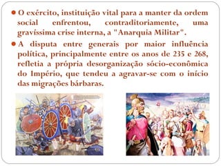 O exército, instituição vital para a manter da ordem
 social    enfrentou,     contraditoriamente,    uma
 gravíssima crise interna, a "Anarquia Militar".
A disputa entre generais por maior influência
 política, principalmente entre os anos de 235 e 268,
 refletia a própria desorganização sócio-econômica
 do Império, que tendeu a agravar-se com o início
 das migrações bárbaras.
 