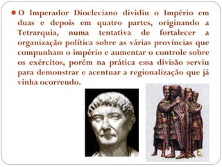 O Imperador Diocleciano dividiu o Império em
 duas e depois em quatro partes, originando a
 Tetrarquia, numa tentativa de fortalecer a
 organização política sobre as várias províncias que
 compunham o império e aumentar o controle sobre
 os exércitos, porém na prática essa divisão serviu
 para demonstrar e acentuar a regionalização que já
 vinha ocorrendo.
 
