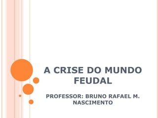 A CRISE DO MUNDO
FEUDAL
PROFESSOR: BRUNO RAFAEL M.
NASCIMENTO
 
