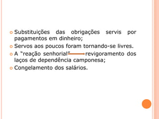  Substituições das obrigações servis por
pagamentos em dinheiro;
 Servos aos poucos foram tornando-se livres.
 A “reação senhorial” revigoramento dos
laços de dependência camponesa;
 Congelamento dos salários.
 