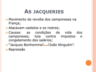 AS JACQUERIES
 Movimento de revolta dos camponeses na
França;
 Atacavam castelos e os nobres;
 Causas: as condições de vida dos
camponeses, luta contra impostos e
congelamento dos salários;
 “Jacques Bonhomme” “João Ninguém”.
 Repressão
 